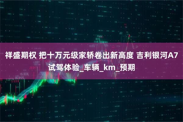 祥盛期权 把十万元级家轿卷出新高度 吉利银河A7试驾体验_车辆_km_预期