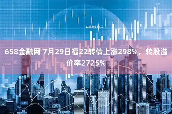 658金融网 7月29日福22转债上涨298%，转股溢价率2725%