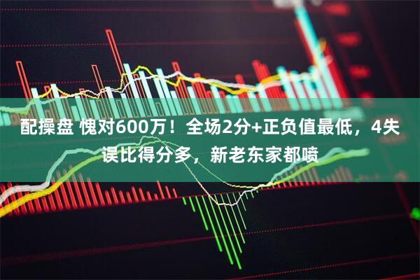 配操盘 愧对600万！全场2分+正负值最低，4失误比得分多，新老东家都喷