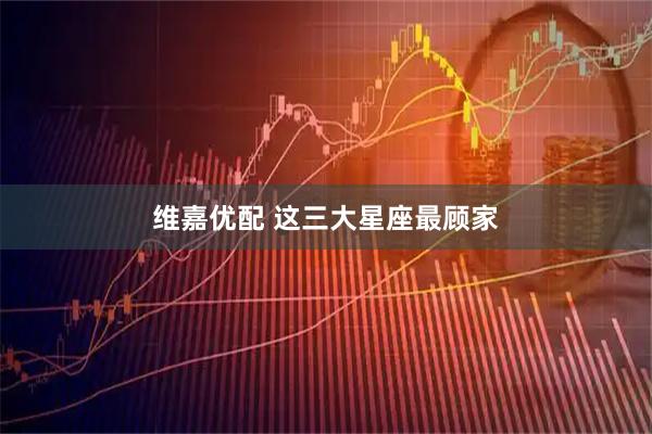 维嘉优配 这三大星座最顾家