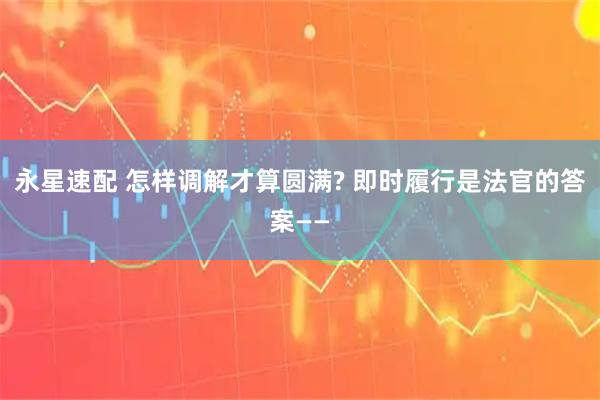 永星速配 怎样调解才算圆满? 即时履行是法官的答案——