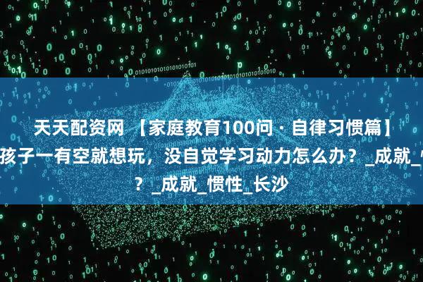 天天配资网 【家庭教育100问 · 自律习惯篇】问题56：孩子一有空就想玩，没自觉学习动力怎么办？_成就_惯性_长沙