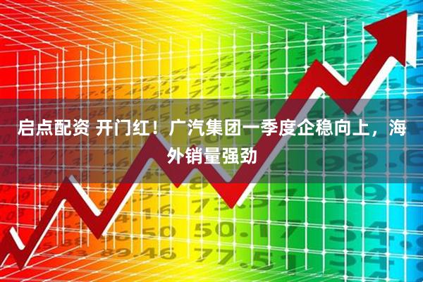 启点配资 开门红！广汽集团一季度企稳向上，海外销量强劲