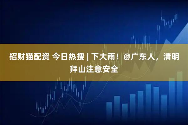 招财猫配资 今日热搜 | 下大雨！@广东人，清明拜山注意安全