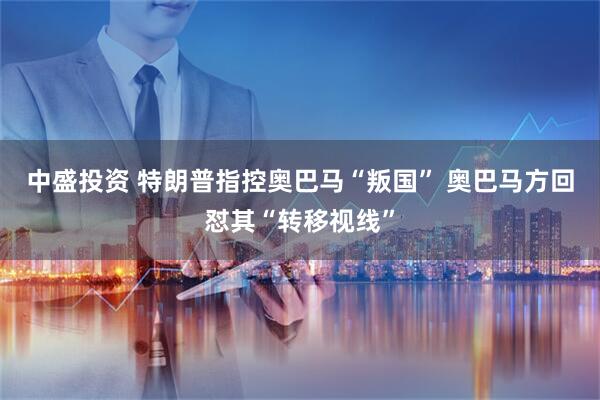 中盛投资 特朗普指控奥巴马“叛国” 奥巴马方回怼其“转移视线”