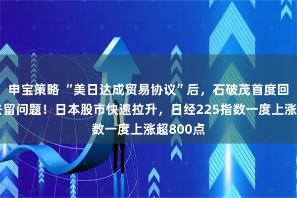 申宝策略 “美日达成贸易协议”后，石破茂首度回应自身去留问题！日本股市快速拉升，日经225指数一度上涨超800点