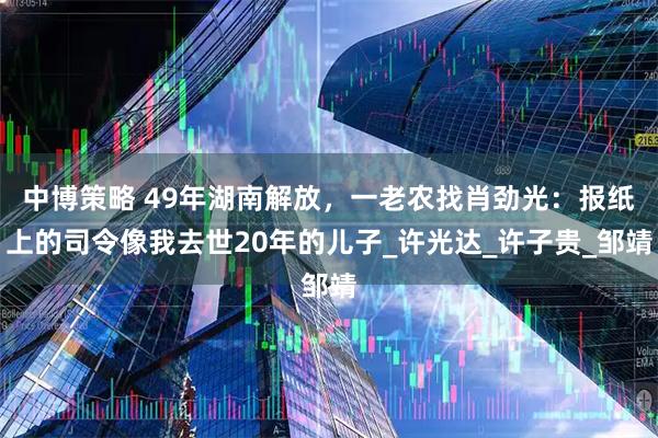 中博策略 49年湖南解放，一老农找肖劲光：报纸上的司令像我去世20年的儿子_许光达_许子贵_邹靖