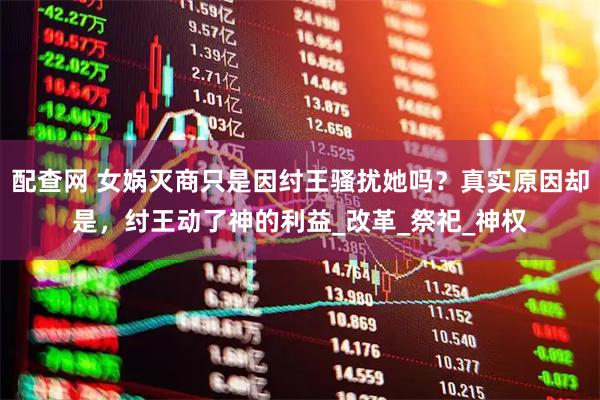 配查网 女娲灭商只是因纣王骚扰她吗?真实原因却是,纣王动了神的利益_改革_祭祀_神权