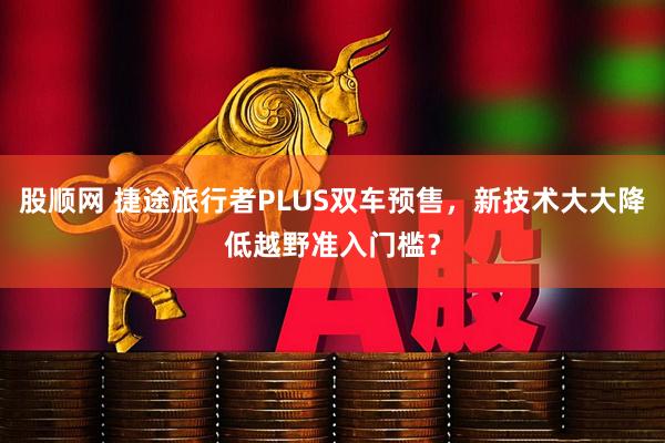 股顺网 捷途旅行者PLUS双车预售，新技术大大降低越野准入门槛？