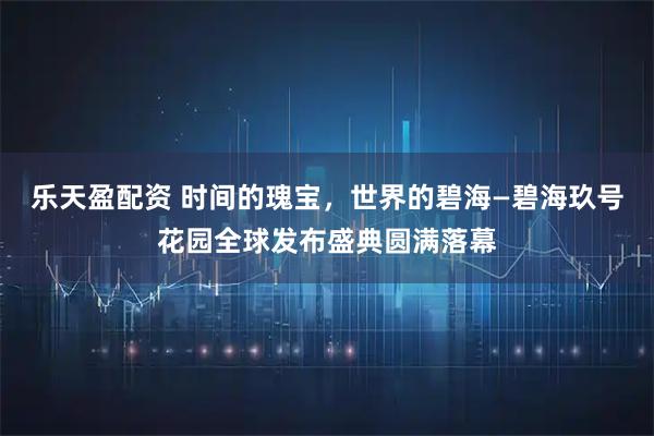 乐天盈配资 时间的瑰宝,世界的碧海—碧海玖号花园全球发布盛典圆满落幕