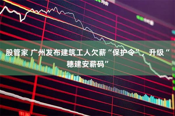 股管家 广州发布建筑工人欠薪“保护令”，升级“穗建安薪码”