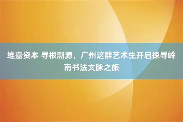 维嘉资本 寻根溯源，广州这群艺术生开启探寻岭南书法文脉之旅
