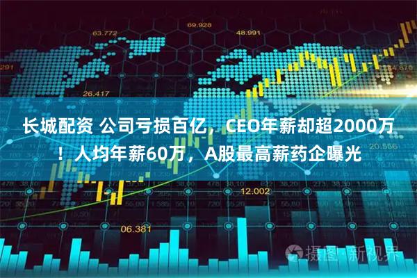 长城配资 公司亏损百亿，CEO年薪却超2000万！人均年薪60万，A股最高薪药企曝光