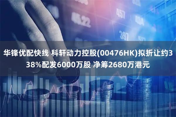 华锋优配快线 科轩动力控股(00476HK)拟折让约338%配发6000万股 净筹2680万港元